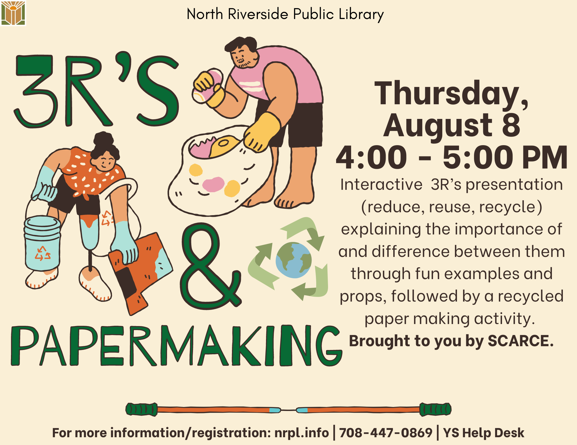 3 R’s and Papermaking August 8 @ 4:00 PM - 5:00 PM Interactive 3Rs presentation (Reduce, Reuse, Recycle) explaining the importance of and difference between them through fun examples/ props, followed by a recycled paper making activity. Brough to you by SCARCE. For Rising 1st– 5th Graders. 7 and under with an adult.