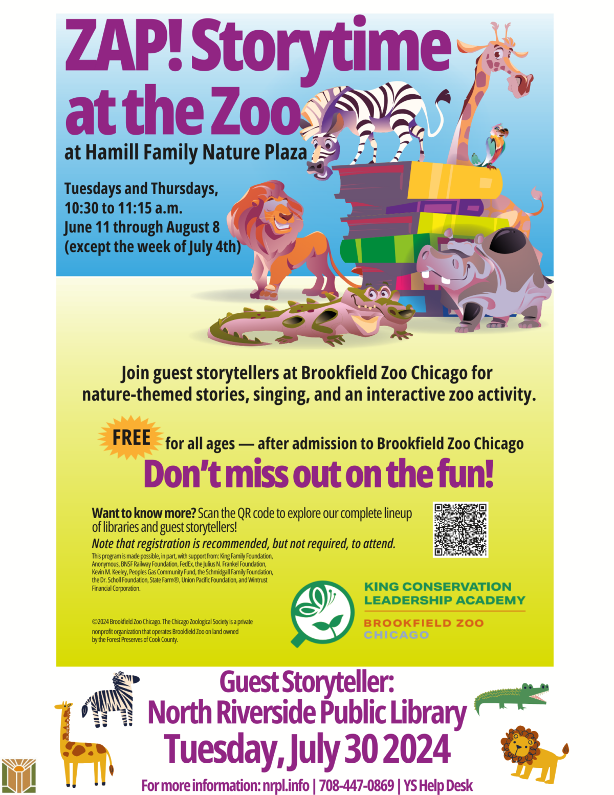 ZAP! Storytime at the Zoo at Hamill Family Nature Plaza Tuesdays and Thursdays, 10:30 to 11:15 a.m. June 11 through August 8 (except the week of July 4th). Join guest storytellers at Brookfield Zoo Chicago for nature-themed stories, singing, and an interactive zoo activity. Free for all ages — after admission to Brookfield Zoo Chicago. Don’t miss out on the fun! Want to know more? Scan the QR code to explore our complete lineup of libraries and guest storytellers! Note that registration is recommended, but not required, to attend. This program is made possible, in part, with support from: King Family Foundation, Anonymous, BNSF Railway Foundation, FedEx, the Julius N. Frankel Foundation, Kevin M. Keeley, Peoples Gas Community Fund, the Schmidgall Family Foundation, the Dr. Scholl Foundation, State Farm®, Union Pacific Foundation, and Wintrust Financial Corporation. King Conservation Leadership Academy. Brookfield Zoo Chicago. ©2024 Brookfield Zoo Chicago. The Chicago Zoological Society is a private nonprofit organization that operates Brookfield Zoo on land owned by the Forest Preserves of Cook County. Guest Storyteller: North Riverside Public Library Tuesday, July 30 2024. For more information: nrpl.info | 708-447-0869 | YS Help Desk