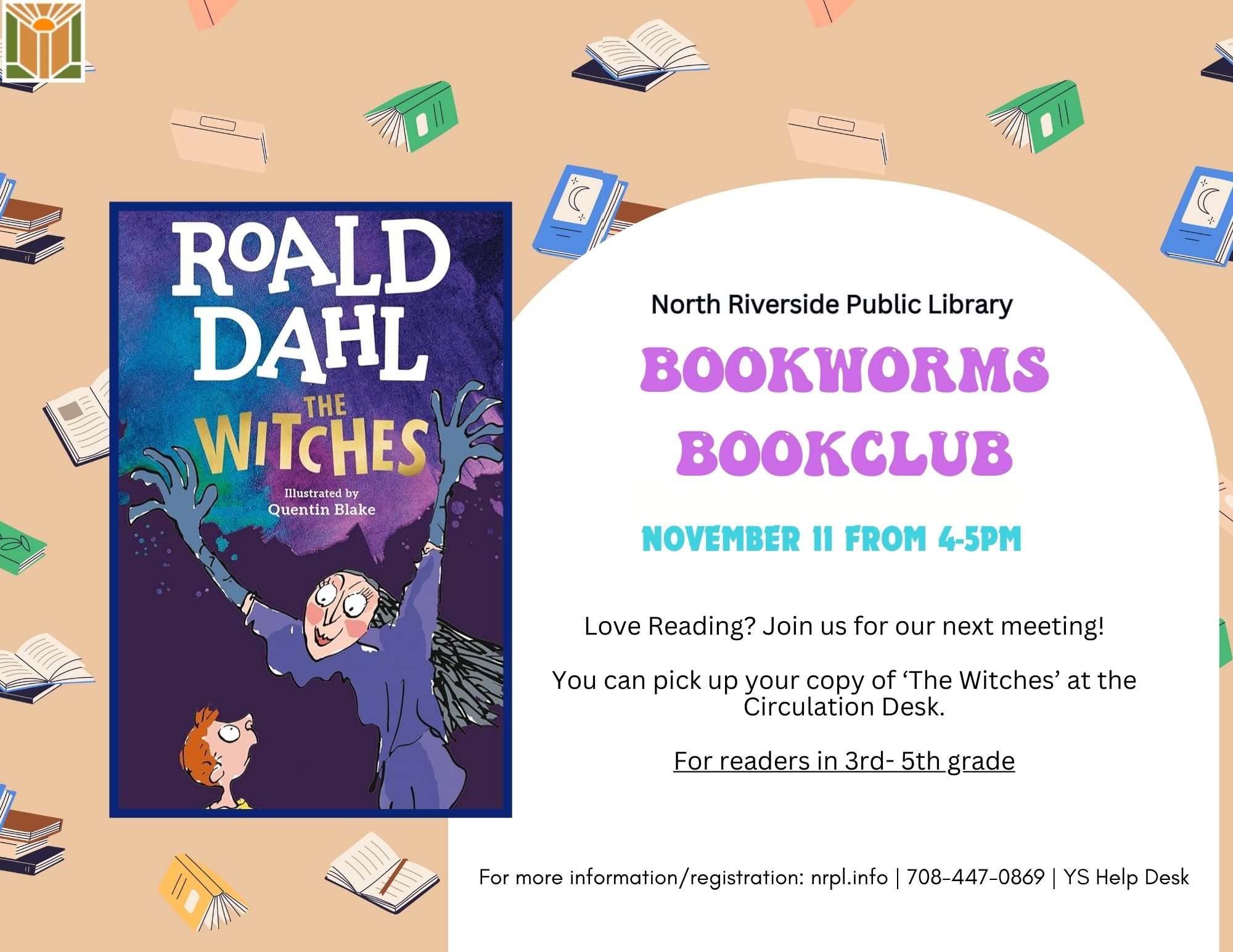 North Riverside Public Library Bookworms bookclub November 11 from 4-5pm Love Reading? Join us for our next meeting! You can pick up your copy of ‘The Witches’ at the Circulation Desk. For readers in 3rd- 5th grade For more information/registration: nrpl.info | 708-447-0869 | YS Help Desk