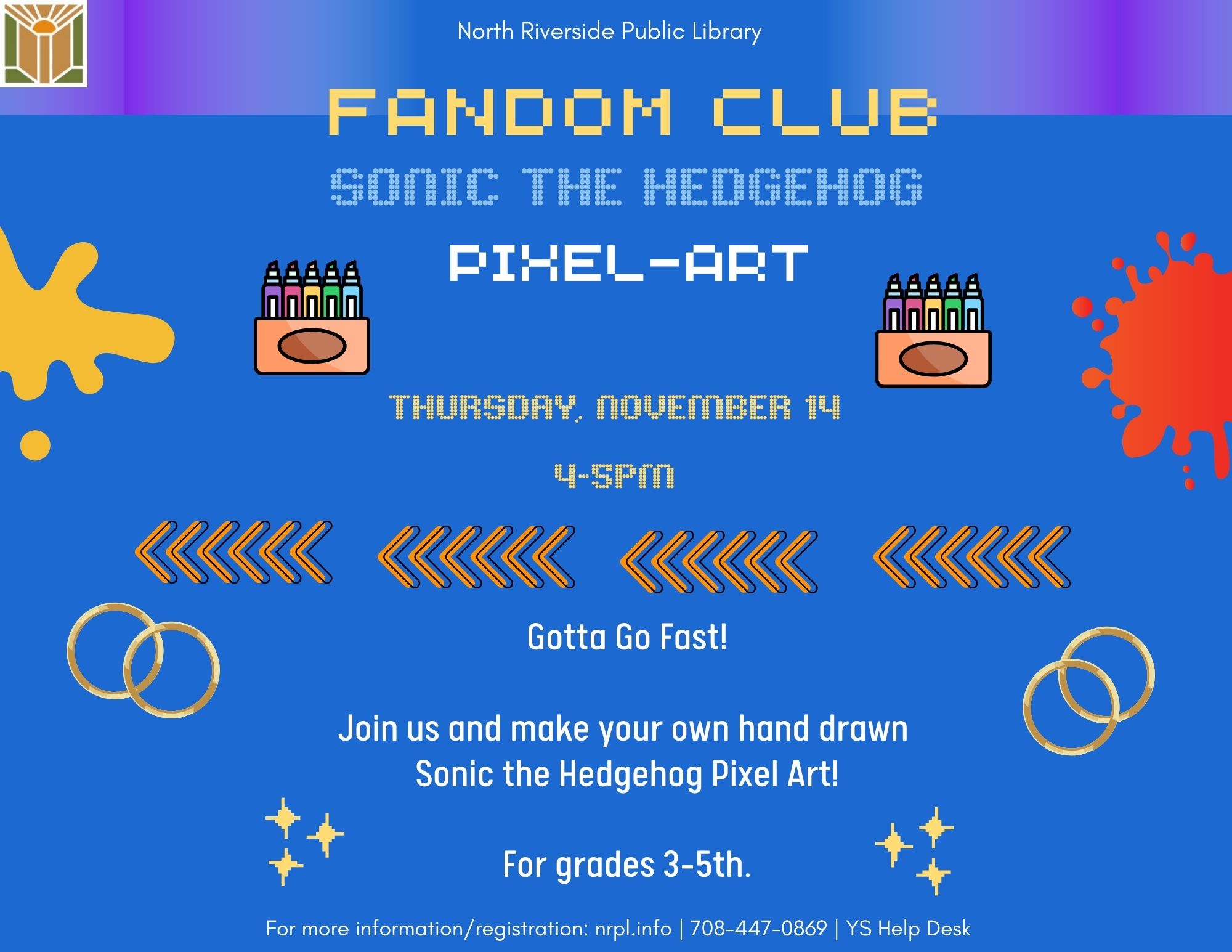 Fandom Club Select Thursdays | 4 – 5 pm For video game, anime, cartoon, television, and movie lovers. Join us every month as we do different activities! October 10: Video Game Fun! Have a friendly competition with your friends as you play Mario Party 2. November 14: Gotta Go Fast! Join us and make a Sonic the Hedgehog Pixel Art. For Grades 3-5