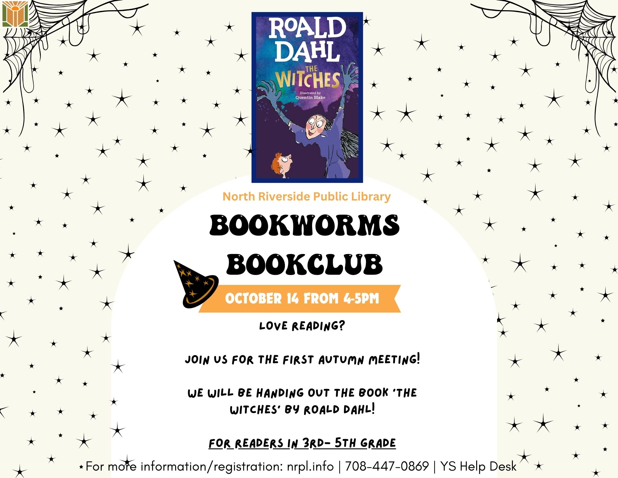 Bookworms Book Club Select Mondays | 4 - 5 pm October 14 & November 11 Calling all book lovers to join us as we talk about the latest book or graphic novel we read. For October, we will discuss ‘The Witches’ by Roald Dahl. November’s book will be determined by vote at the first book club!