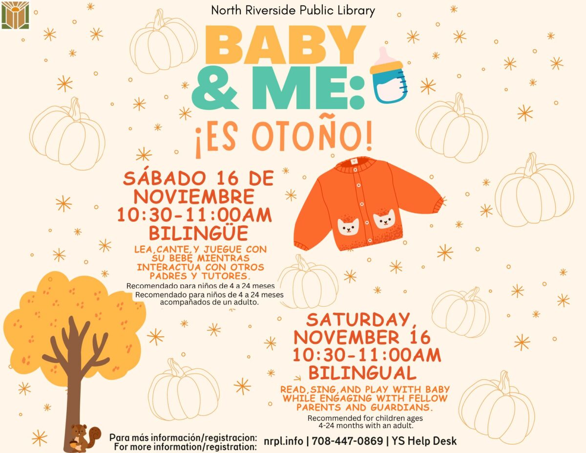 Baby & Me Select Saturdays | 10:30 - 11:00 am October 12 & November 16 (Bilingual) Read, sing, and play with baby while engaging with fellow guardians. For children ages 4 - 24 months with an adult.