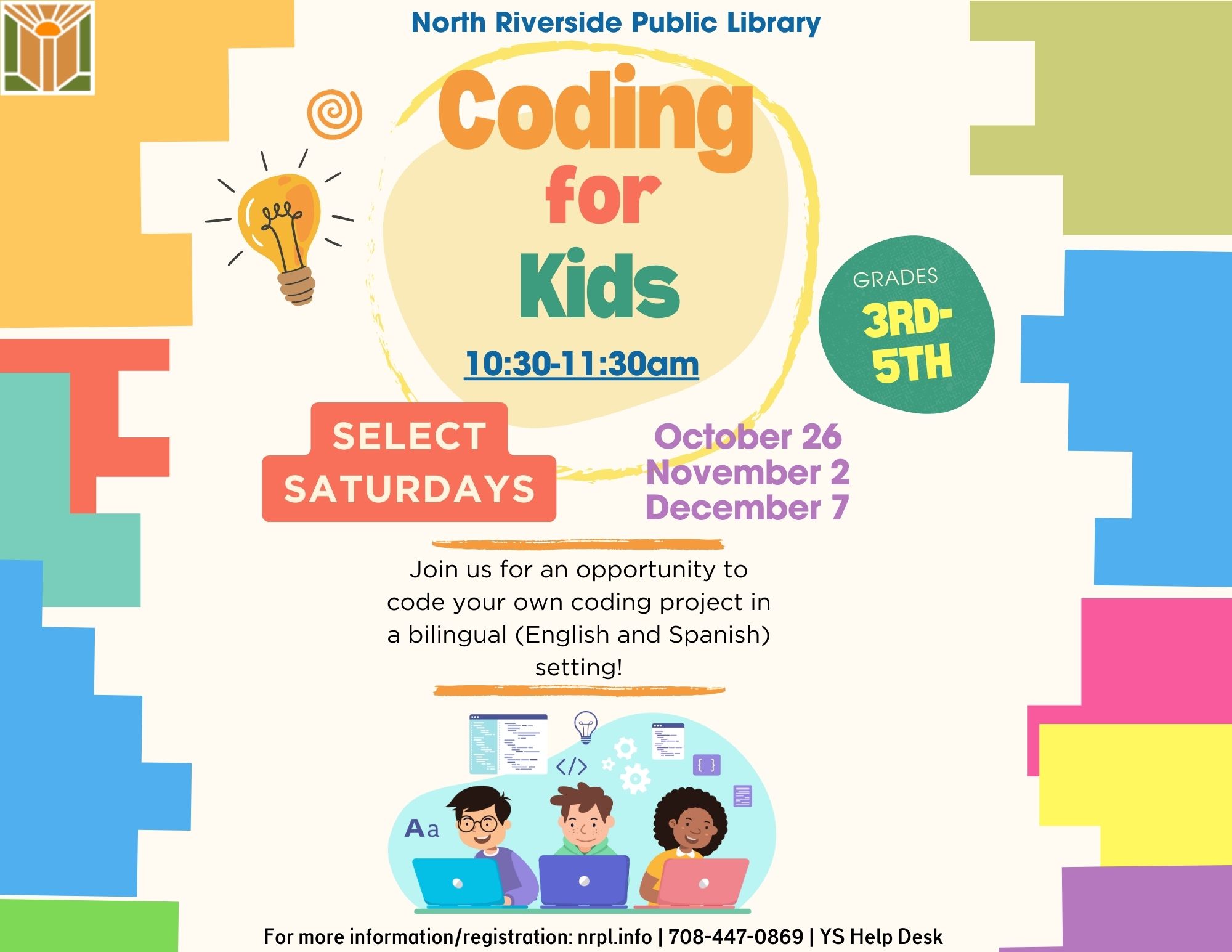 Coding for Kids Select Saturdays | 10:30 – 11:30 am October 26, November 2, & December 7 Join us for an opportunity to code your own coding project in a bilingual (English and Spanish) setting! For Grades 3-5.