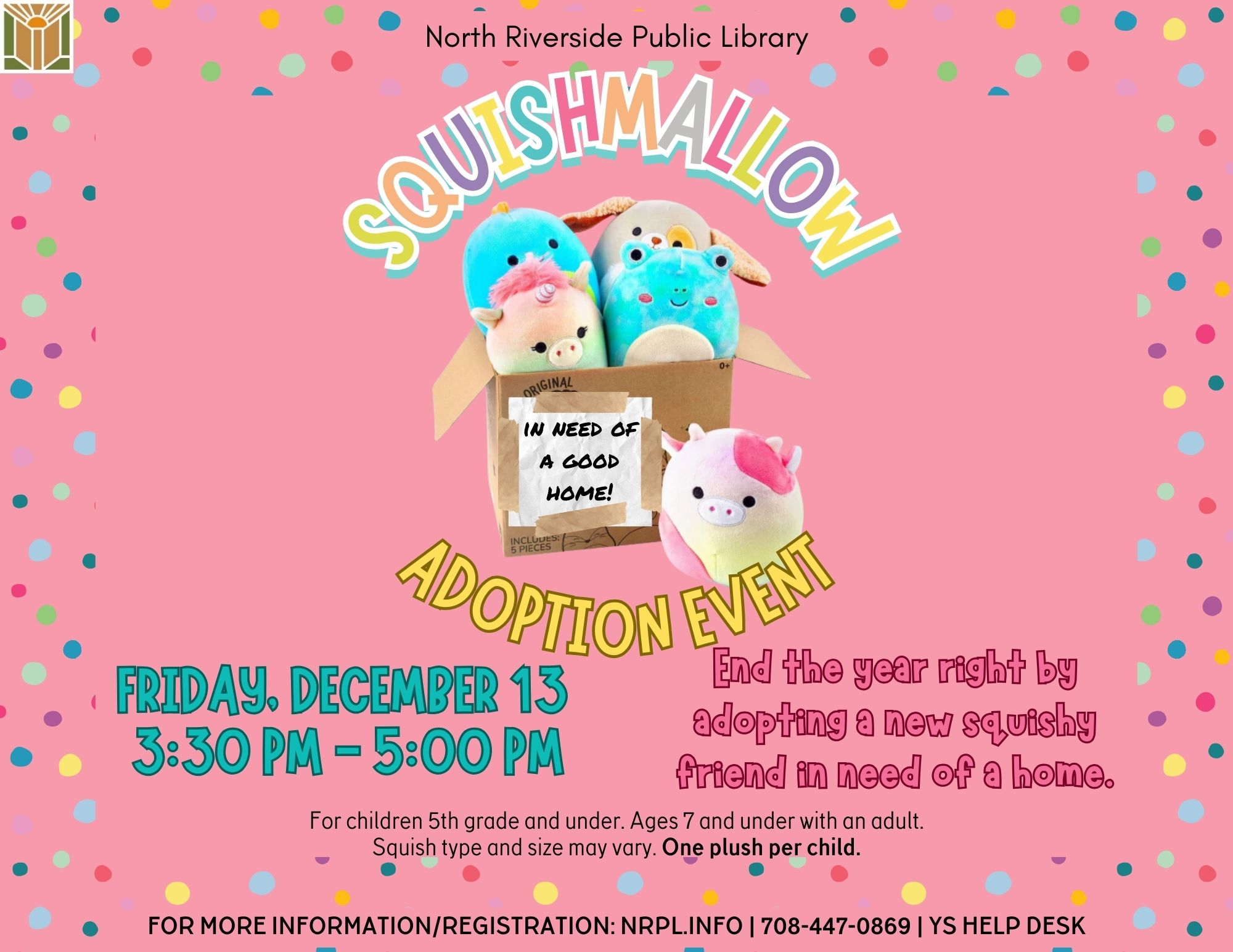 Squishmallow Adoption Event Friday, December 13 | 3:30 – 5:00 pm End the year right by adopting a new squishy friend in need of a home! 1 plush per child. For 5th grade and under. Ages 7 and under must be accompanied by an adult.