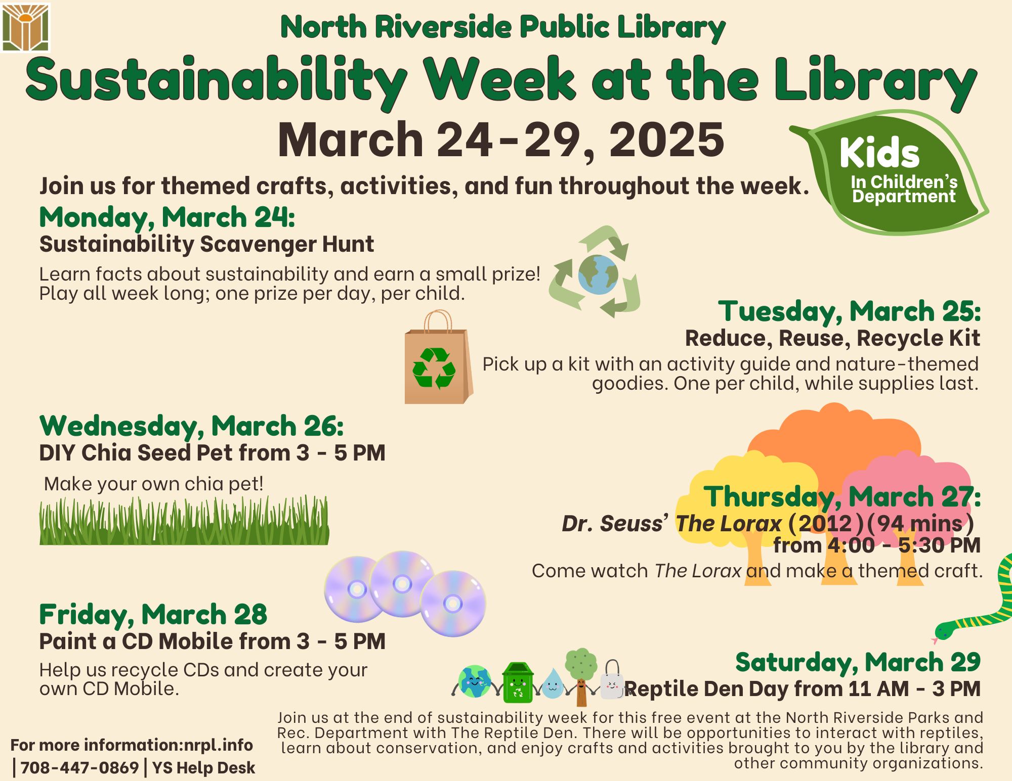 Sustainability Week for Kids Mon., March 24: Sustainability Scavenger Hunt Learn facts about sustainability and earn a small prize! Play all week long; one prize per day per child. Tues., March 25: Reduce, Reuse, Recycle Kit. One per child, while supplies last. Pick up a kit with an activity guide and Wed., March 26: DIY Chia Seed Pet | 3 – 5 pm Make your very own chia pet! Thurs., March 27: The Lorax (2012) (94 mins) Movie viewing and Craft | 4 – 5:30 pm Come watch The Lorax and make a fun craft. Fri., March 28: Paint a CD Mobile | 3 – 5 pm Sat., March 29: Reptile Den Day | 11 – 3 pm Join us at the end of sustainability week for this free event at the North Riverside Parks and Rec Department with The Reptile Den. There will be opportunities to interact with reptiles, learn about conservation, and enjoy crafts and activities brought to you by the library and other community organizations.