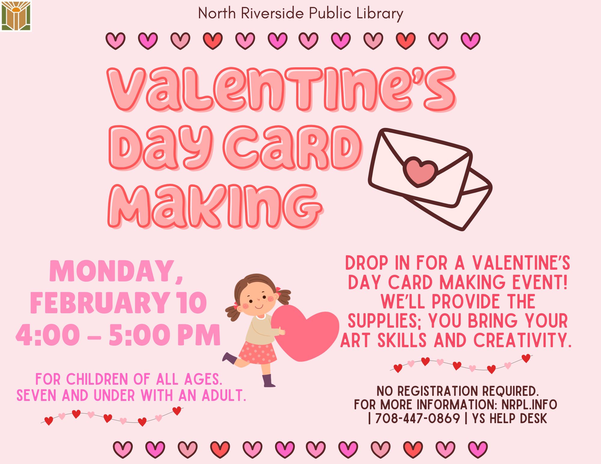 Valentine’s Day Card Making Mon., February 10 | 4 – 5 PM Drop in for a Valentine’s Day Card making event! We’ll provide the supplies; you bring your art skills and creativity. No registration required. For children of all ages - 7 and under with an adult.