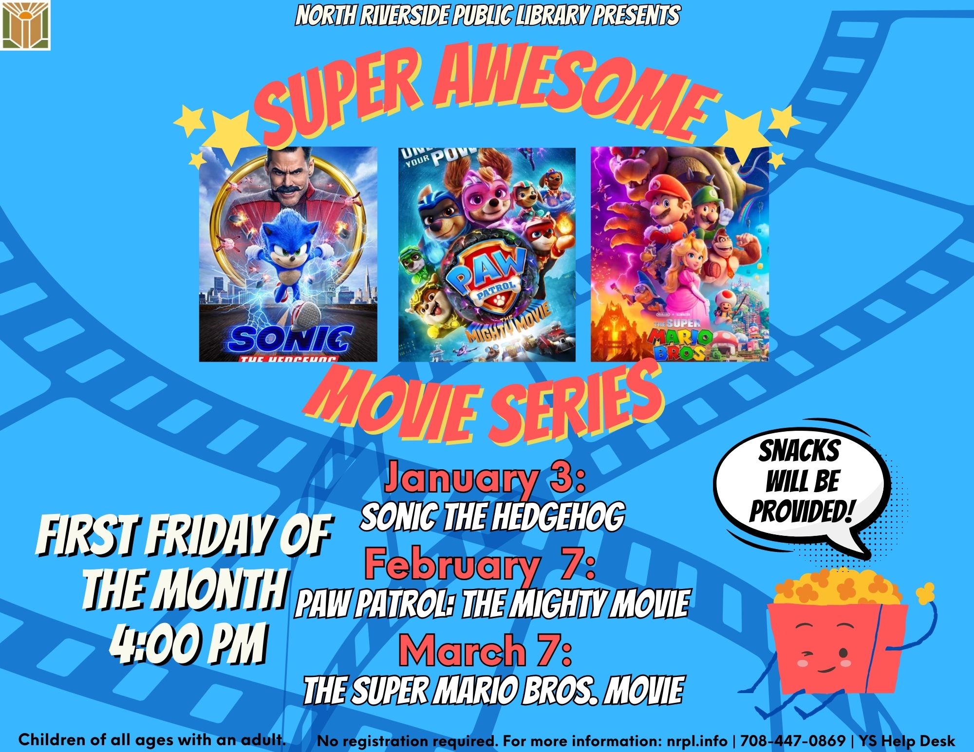 Super Awesome Movie Series First Fridays of the month @ 4 pm January 3: Sonic the Hedgehog (2020) (99 mins) February 7: PAW Patrol: The Mighty Movie (2023) (92 mins) March 7: The Super Mario Bros. Movie (2023) (92 mins) Snacks will be provided. No registration required. For children of all ages with an adult.