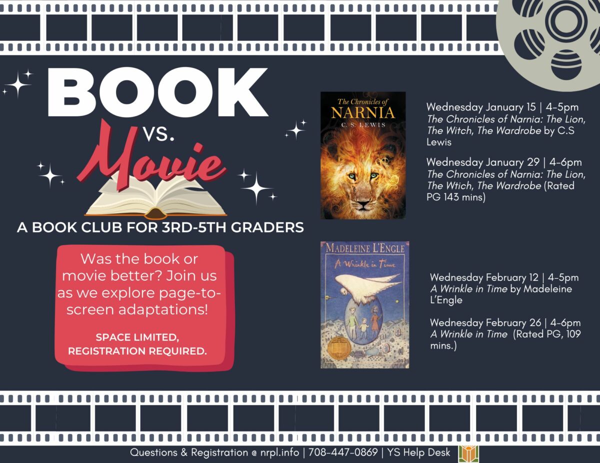 Book vs. Movie Select Wednesdays @ 4 pm Talk about books with new friends & watch the movie adaptation of the books we read for book club! January 15: The Chronicles of Narnia: The Lion, the Witch, & the Wardrobe Book January 29: The Chronicles of Narnia: The Lion, the Witch, & the Wardrobe Movie (2005) (143 mins) February 12: A Wrinkle in Time Book February 26: A Wrinkle in Time Movie (2018) (109 mins)