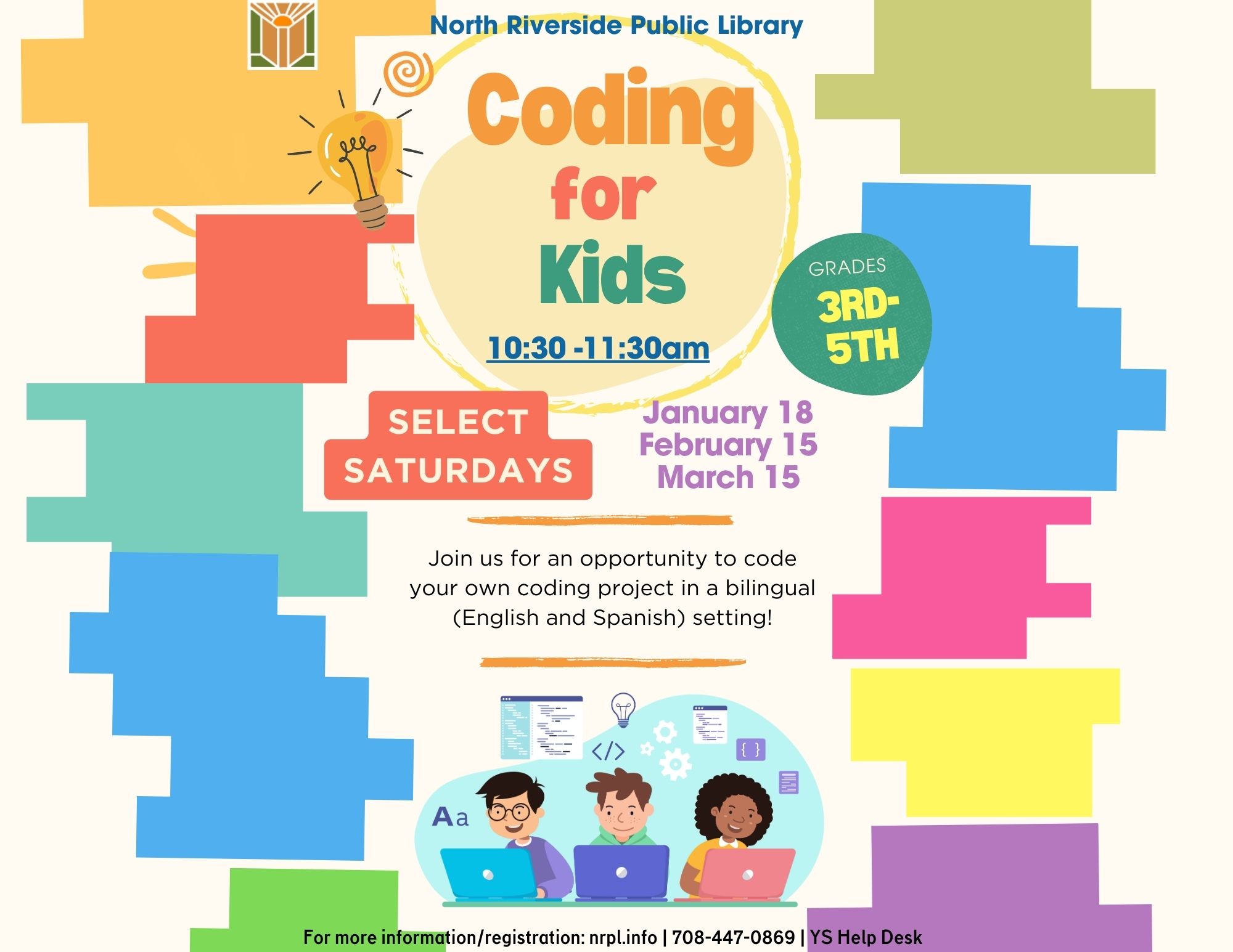 North Riverside Public Library Coding for Kids 10:30- 11:30 am Grades 3rd-5th Select Saturdays January 18 February 15 March 15 Join us for an opportunity to code your own coding project in a bilingual (English and Spanish) setting! For more information/ registration: nrpl.info 708-447-0869 YS Help desk.