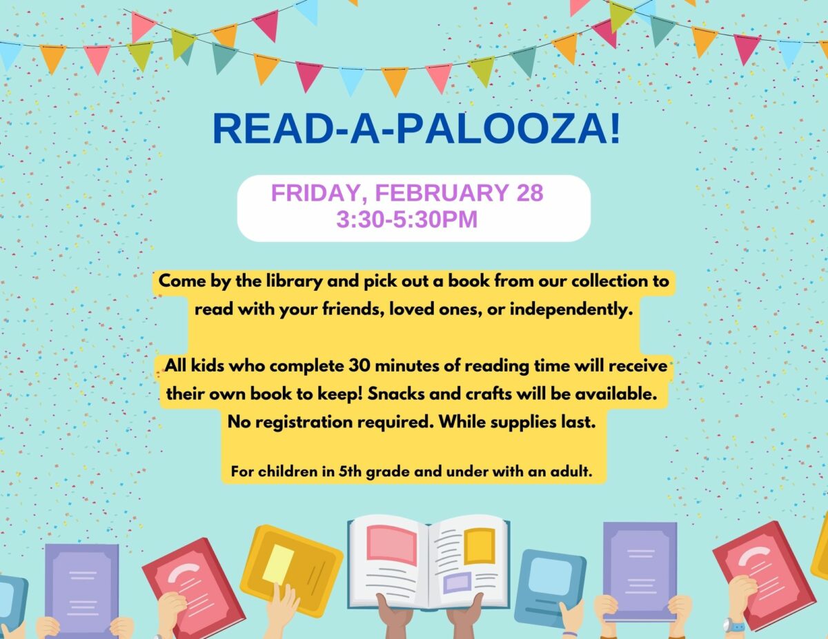 Read - A - Palooza! Fri., February 28 | 3:30 – 5:30 pm Come by the library and pick out a book from our collection to read with your friends, loved ones, or independently. All kids who complete 30 minutes of reading time will receive their own book to keep! Snacks and crafts will be available. No registration required. While supplies last. For children in 5th grade and under with an adult.