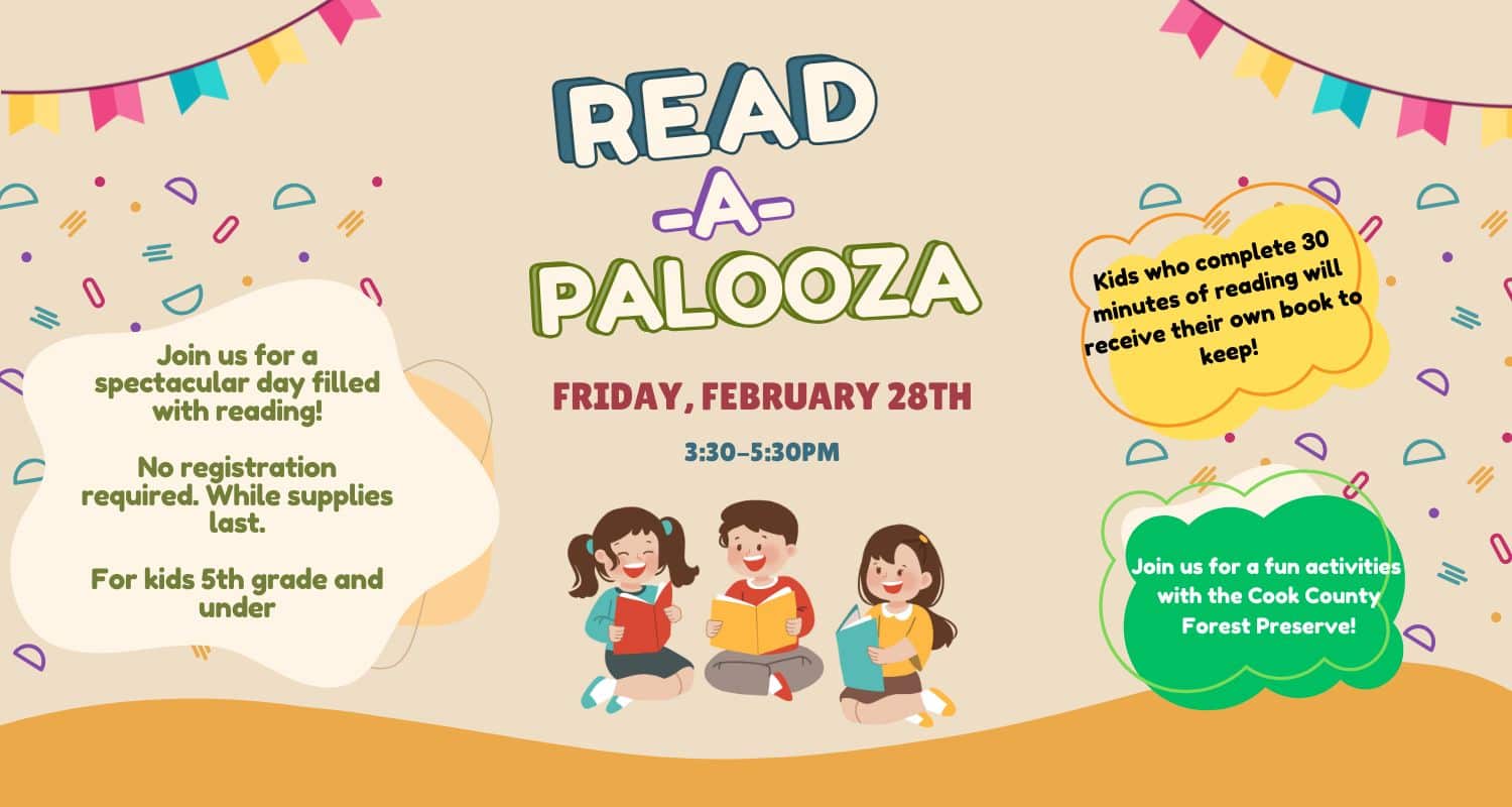 Read - A - Palooza! Fri., February 28 | 3:30 – 5:30 pm Come by the library and pick out a book from our collection to read with your friends, loved ones, or independently. All kids who complete 30 minutes of reading time will receive their own book to keep! Snacks and crafts will be available. No registration required. While supplies last. For children in 5th grade and under with an adult.