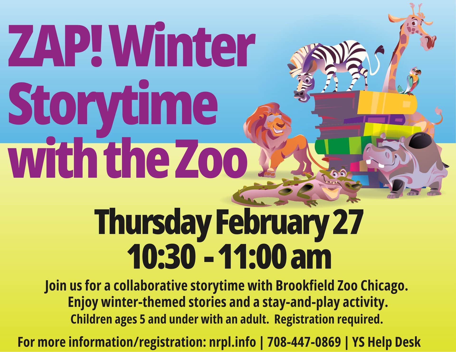 ZAP! Winter Storytime with the Zoo Thursday February 27 10:30 - 11:00 am Join us for a collaborative storytime with Brookfield Zoo Chicago. Enjoy winter-themed stories and a stay-and-play activity.Children ages 5 and under with an adult. Registration required. For more information/registration: nrpl.info | 708-447-0869 | YS Help Desk